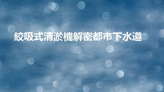 絞吸式清淤機解密都市下水道：深度揭秘都市清淤工程現(xiàn)狀！